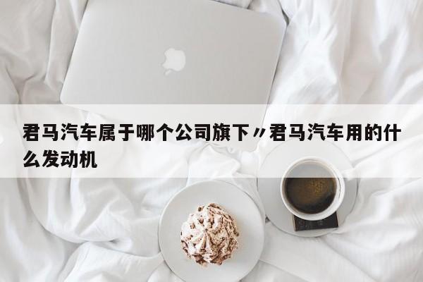 君马汽车属于哪个公司旗下〃君马汽车用的什么发动机