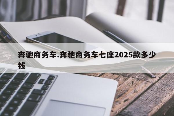 奔驰商务车.奔驰商务车七座2025款多少钱
