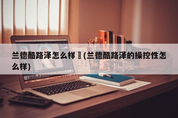 兰德酷路泽怎么样︰(兰德酷路泽的操控性怎么样)