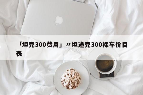 「坦克300费用」〃坦途克300裸车价目表