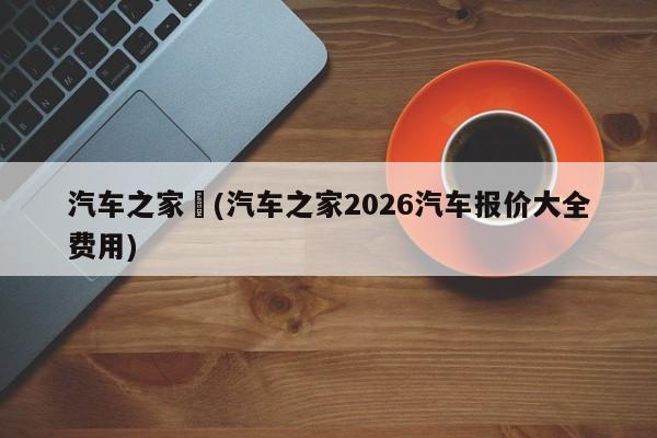 汽车之家︰(汽车之家2026汽车报价大全费用)