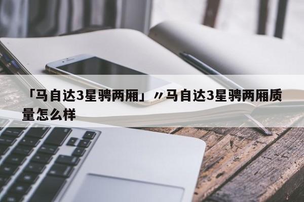「马自达3星骋两厢」〃马自达3星骋两厢质量怎么样