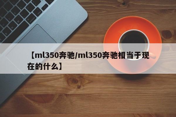 【ml350奔驰/ml350奔驰相当于现在的什么】