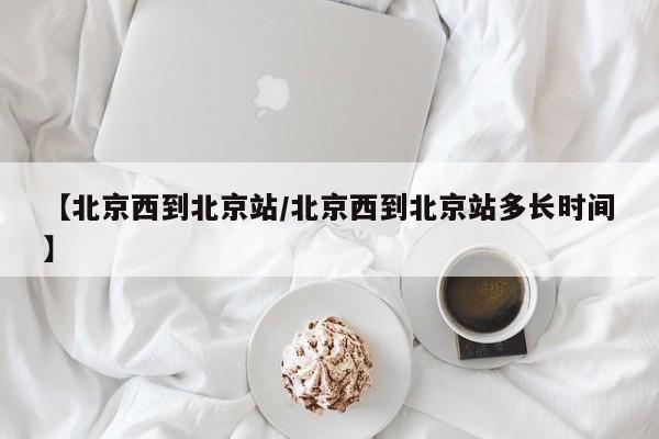 【北京西到北京站/北京西到北京站多长时间】
