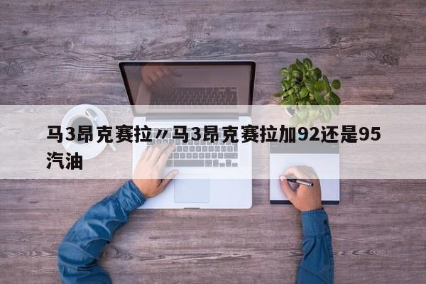 马3昂克赛拉〃马3昂克赛拉加92还是95汽油