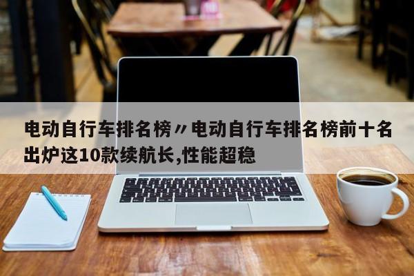 电动自行车排名榜〃电动自行车排名榜前十名出炉这10款续航长,性能超稳