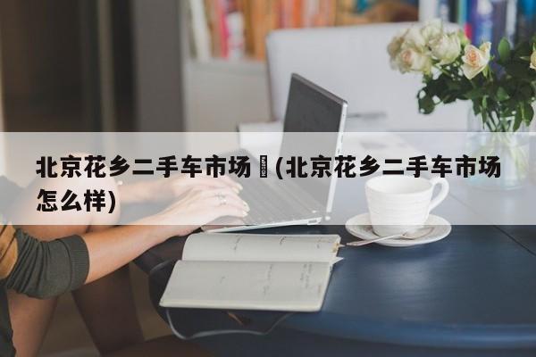北京花乡二手车市场︰(北京花乡二手车市场怎么样)