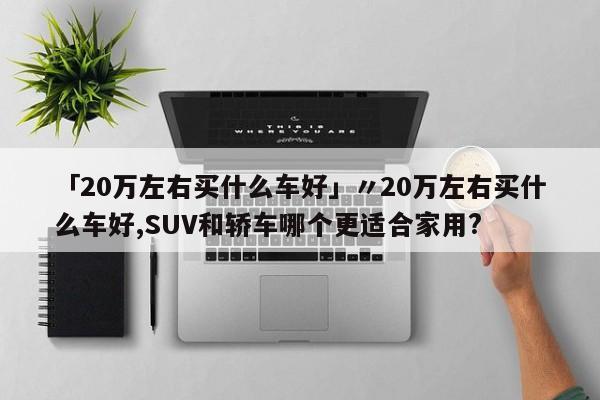 「20万左右买什么车好」〃20万左右买什么车好,SUV和轿车哪个更适合家用?
