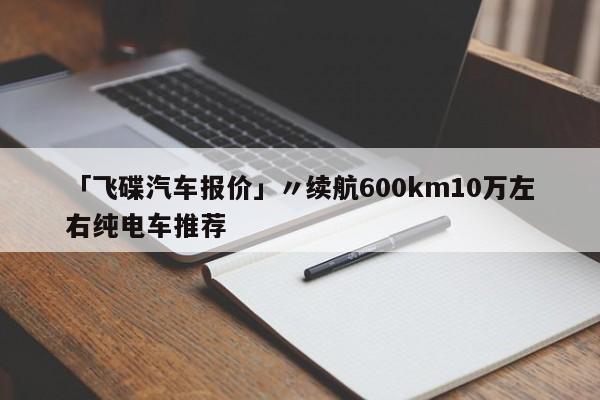 「飞碟汽车报价」〃续航600km10万左右纯电车推荐