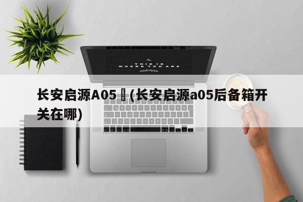 长安启源A05︰(长安启源a05后备箱开关在哪)