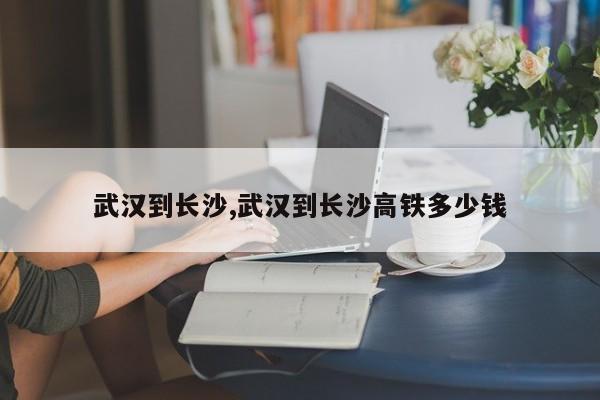 武汉到长沙,武汉到长沙高铁多少钱