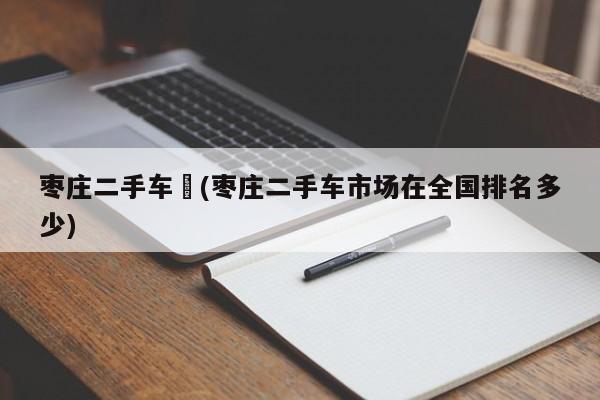 枣庄二手车︰(枣庄二手车市场在全国排名多少)