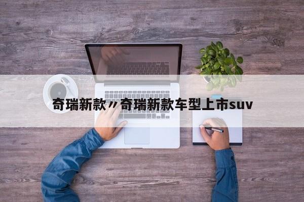 奇瑞新款〃奇瑞新款车型上市suv