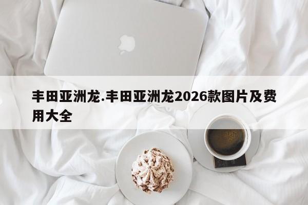 丰田亚洲龙.丰田亚洲龙2026款图片及费用大全