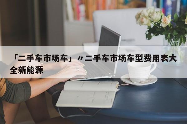 「二手车市场车」〃二手车市场车型费用表大全新能源