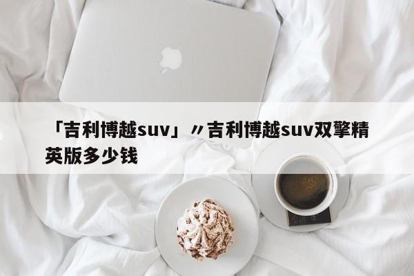 「吉利博越suv」〃吉利博越suv双擎精英版多少钱