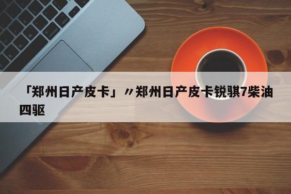 「郑州日产皮卡」〃郑州日产皮卡锐骐7柴油四驱